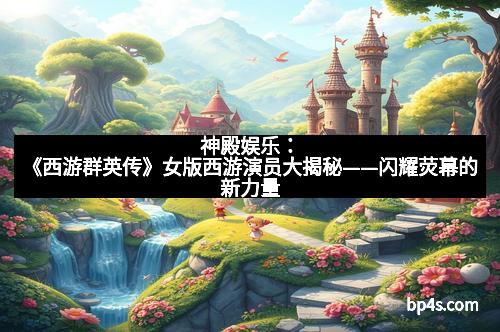 神殿娱乐：《西游群英传》女版西游演员大揭秘——闪耀荧幕的新力量